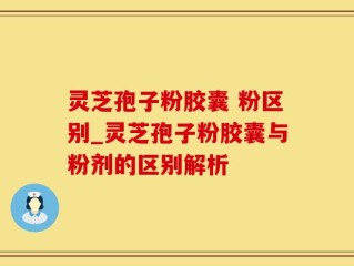 灵芝孢子粉胶囊 粉区别_灵芝孢子粉胶囊与粉剂的区别解析