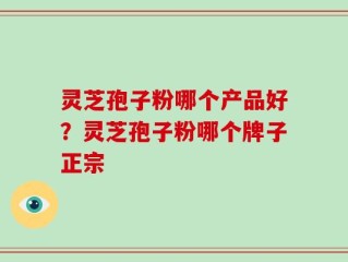 灵芝孢子粉哪个产品好？灵芝孢子粉哪个牌子正宗