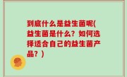 到底什么是益生菌呢(益生菌是什么？如何选择适合自己的益生菌产品？)