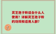 灵芝孢子粉适合什么人使用？详解灵芝孢子粉的功效和适用人群？