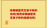 安徽破壁灵芝孢子粉的功效(探究安徽破壁灵芝孢子粉的保健功效)