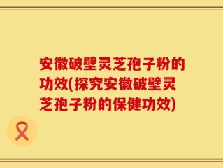 安徽破壁灵芝孢子粉的功效(探究安徽破壁灵芝孢子粉的保健功效)