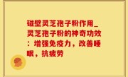碰壁灵芝孢子粉作用_灵芝孢子粉的神奇功效：增强免疫力，改善睡眠，抗疲劳
