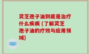 灵芝孢子油到底是治疗什么疾病 (了解灵芝孢子油的疗效与应用领域)