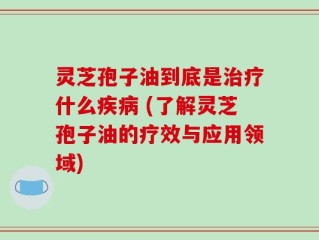 灵芝孢子油到底是治疗什么疾病 (了解灵芝孢子油的疗效与应用领域)