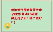 鱼油好还是破壁灵芝孢子粉好(鱼油VS破壁灵芝孢子粉：哪个更好？)