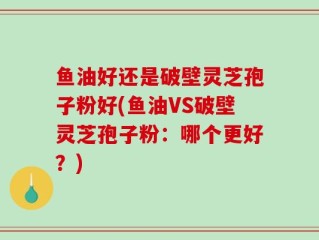 鱼油好还是破壁灵芝孢子粉好(鱼油VS破壁灵芝孢子粉：哪个更好？)