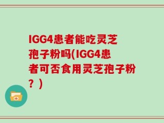 IGG4患者能吃灵芝孢子粉吗(IGG4患者可否食用灵芝孢子粉？)
