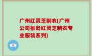 广州红灵芝制衣(广州公司推出红灵芝制衣专业服装系列)