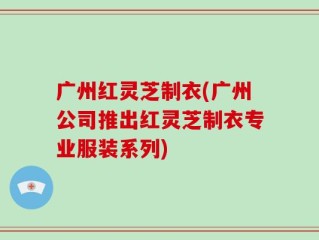 广州红灵芝制衣(广州公司推出红灵芝制衣专业服装系列)