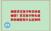 破壁灵芝孢子粉怎样是破壁？灵芝孢子粉头道粉和破壁有什么区别吗