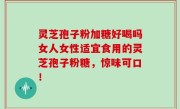 灵芝孢子粉加糖好喝吗女人女性适宜食用的灵芝孢子粉糖，惊味可口！