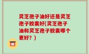 灵芝孢子油好还是灵芝孢子胶囊好(灵芝孢子油和灵芝孢子胶囊哪个更好？)
