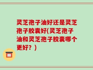 灵芝孢子油好还是灵芝孢子胶囊好(灵芝孢子油和灵芝孢子胶囊哪个更好？)
