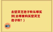 去壁灵芝孢子粉从哪买到(去哪里购买壁灵芝孢子粉？)