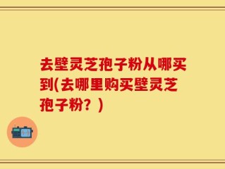 去壁灵芝孢子粉从哪买到(去哪里购买壁灵芝孢子粉？)