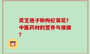 灵芝孢子粉枸杞菊花？中医药材的营养与保健？