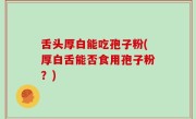 舌头厚白能吃孢子粉(厚白舌能否食用孢子粉？)