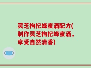 灵芝枸杞蜂蜜酒配方(制作灵芝枸杞蜂蜜酒，享受自然清香)
