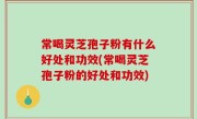 常喝灵芝孢子粉有什么好处和功效(常喝灵芝孢子粉的好处和功效)