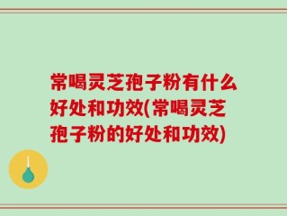 常喝灵芝孢子粉有什么好处和功效(常喝灵芝孢子粉的好处和功效)