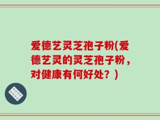 爱德艺灵芝孢子粉(爱德艺灵的灵芝孢子粉，对健康有何好处？)