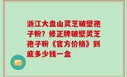 浙江大盘山灵芝破壁孢子粉？修正牌破壁灵芝孢子粉《官方价格》到底多少钱一盒