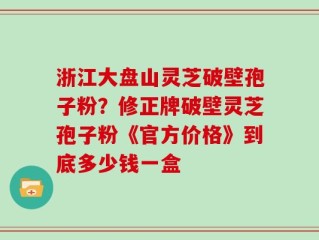 浙江大盘山灵芝破壁孢子粉？修正牌破壁灵芝孢子粉《官方价格》到底多少钱一盒