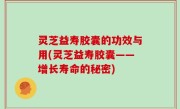 灵芝益寿胶囊的功效与用(灵芝益寿胶囊——增长寿命的秘密)