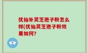 优仙补灵芝孢子粉怎么样(优仙灵芝孢子粉效果如何？