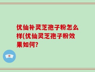 优仙补灵芝孢子粉怎么样(优仙灵芝孢子粉效果如何？