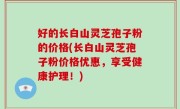 好的长白山灵芝孢子粉的价格(长白山灵芝孢子粉价格优惠，享受健康护理！)