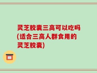 灵芝胶囊三高可以吃吗(适合三高人群食用的灵芝胶囊)