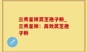三秀呈祥灵芝孢子粉_三秀呈祥：高效灵芝孢子粉