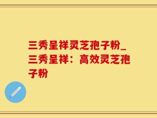 三秀呈祥灵芝孢子粉_三秀呈祥：高效灵芝孢子粉