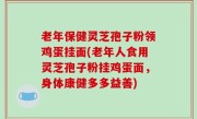 老年保健灵芝孢子粉领鸡蛋挂面(老年人食用灵芝孢子粉挂鸡蛋面，身体康健多多益善)