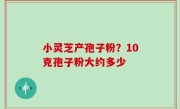 小灵芝产孢子粉？10克孢子粉大约多少