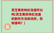 灵芝黄芪枸杞泡酒可以吗(灵芝黄芪枸杞泡酒的制作方法和功效，你知道吗？)