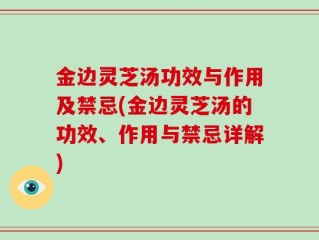 金边灵芝汤功效与作用及禁忌(金边灵芝汤的功效、作用与禁忌详解)