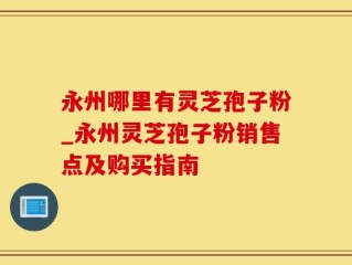 永州哪里有灵芝孢子粉_永州灵芝孢子粉销售点及购买指南