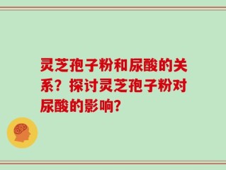 灵芝孢子粉和尿酸的关系？探讨灵芝孢子粉对尿酸的影响？