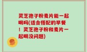 灵芝孢子粉麦片能一起喝吗(适合搭配的早餐！灵芝孢子粉和麦片一起喝没问题)