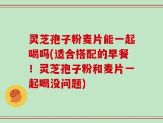 灵芝孢子粉麦片能一起喝吗(适合搭配的早餐！灵芝孢子粉和麦片一起喝没问题)