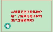 二姐灵芝孢子粉基地介绍？了解灵芝孢子粉的生产过程和功效？