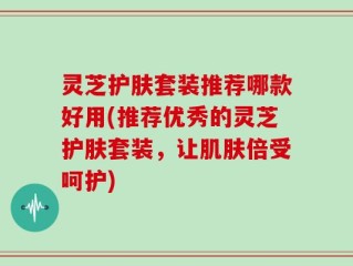 灵芝护肤套装推荐哪款好用(推荐优秀的灵芝护肤套装，让肌肤倍受呵护)