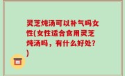 灵芝炖汤可以补气吗女性(女性适合食用灵芝炖汤吗，有什么好处？)