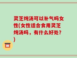 灵芝炖汤可以补气吗女性(女性适合食用灵芝炖汤吗，有什么好处？)
