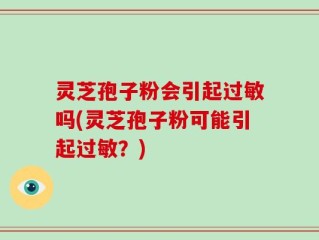 灵芝孢子粉会引起过敏吗(灵芝孢子粉可能引起过敏？)