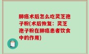 肺癌术后怎么吃灵芝孢子粉(术后恢复：灵芝孢子粉在肺癌患者饮食中的作用)