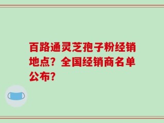 百路通灵芝孢子粉经销地点？全国经销商名单公布？